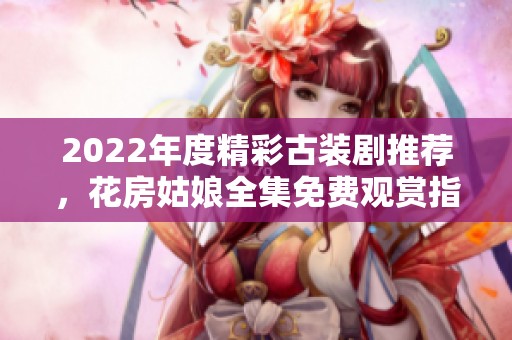 2022年度精彩古装剧推荐，花房姑娘全集免费观赏指南