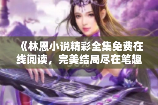 《林恩小说精彩全集免费在线阅读，完美结局尽在笔趣阁》