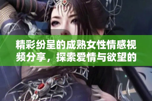 精彩纷呈的成熟女性情感视频分享，探索爱情与欲望的交织