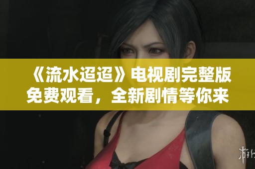 《流水迢迢》电视剧完整版免费观看，全新剧情等你来探索！