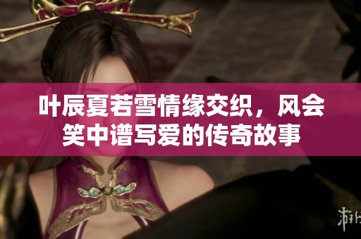 叶辰夏若雪情缘交织，风会笑中谱写爱的传奇故事
