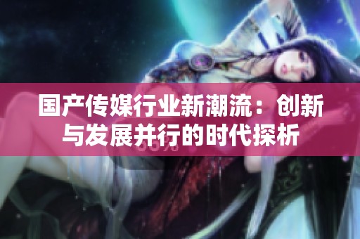 国产传媒行业新潮流：创新与发展并行的时代探析