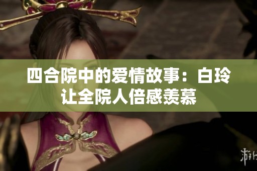 四合院中的爱情故事：白玲让全院人倍感羡慕