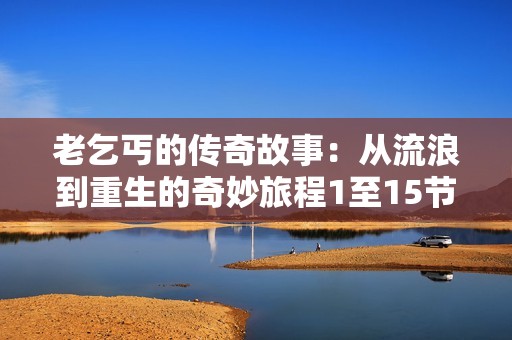 老乞丐的传奇故事：从流浪到重生的奇妙旅程1至15节