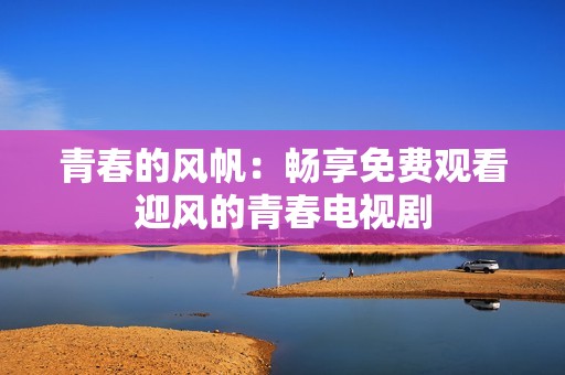 青春的风帆：畅享免费观看迎风的青春电视剧