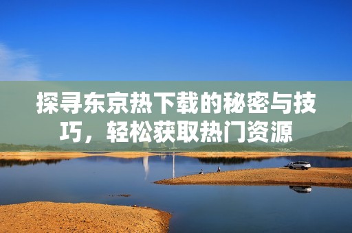 探寻东京热下载的秘密与技巧，轻松获取热门资源