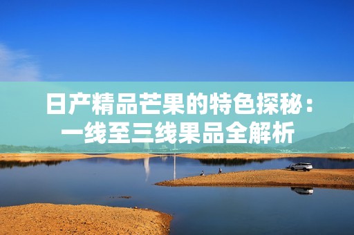 日产精品芒果的特色探秘：一线至三线果品全解析
