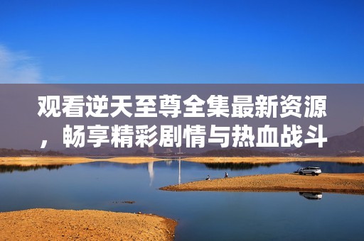 观看逆天至尊全集最新资源，畅享精彩剧情与热血战斗