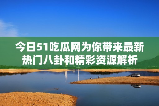今日51吃瓜网为你带来最新热门八卦和精彩资源解析