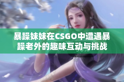 暴躁妹妹在CSGO中遭遇暴躁老外的趣味互动与挑战