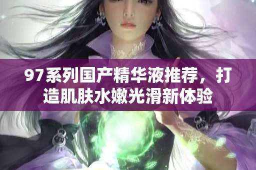97系列国产精华液推荐，打造肌肤水嫩光滑新体验