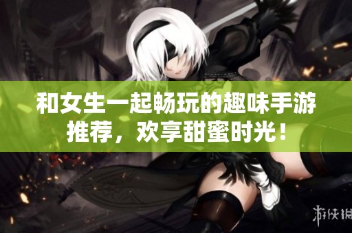 和女生一起畅玩的趣味手游推荐，欢享甜蜜时光！