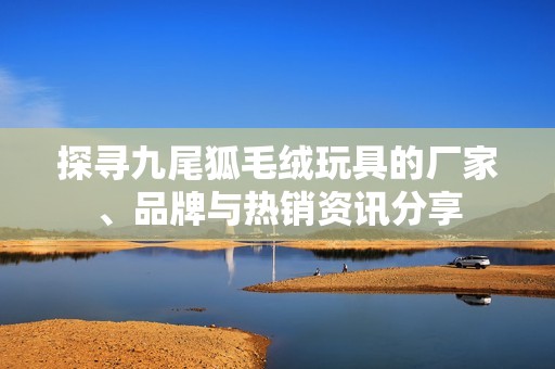 探寻九尾狐毛绒玩具的厂家、品牌与热销资讯分享