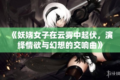 《妖娆女子在云雾中起伏，演绎情欲与幻想的交响曲》