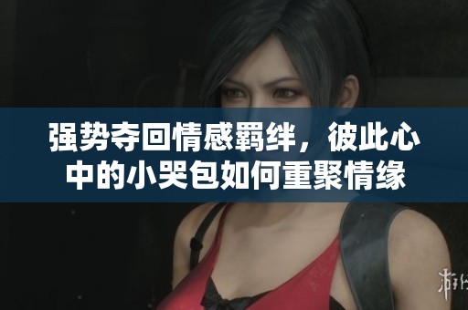 强势夺回情感羁绊，彼此心中的小哭包如何重聚情缘