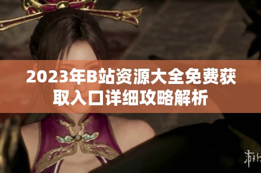 2023年B站资源大全免费获取入口详细攻略解析