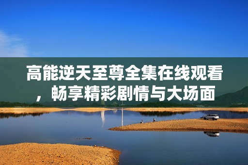高能逆天至尊全集在线观看，畅享精彩剧情与大场面