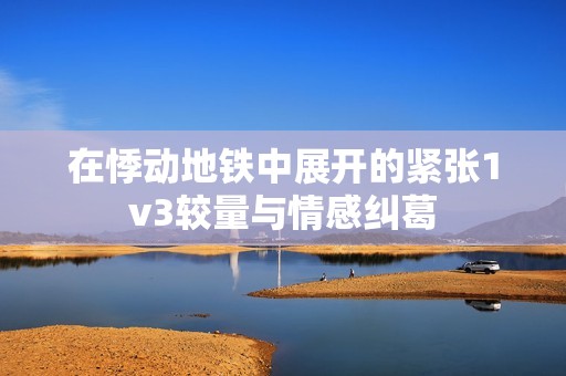 在悸动地铁中展开的紧张1v3较量与情感纠葛
