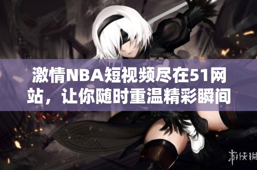 激情NBA短视频尽在51网站，让你随时重温精彩瞬间