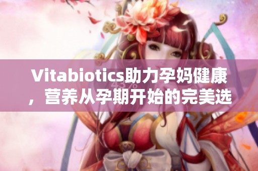 Vitabiotics助力孕妈健康，营养从孕期开始的完美选择