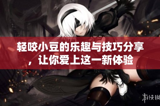 轻咬小豆的乐趣与技巧分享，让你爱上这一新体验