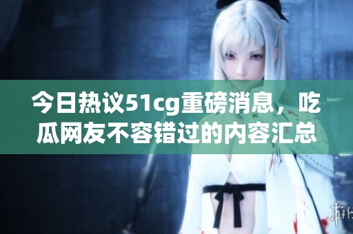今日热议51cg重磅消息，吃瓜网友不容错过的内容汇总
