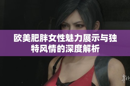 欧美肥胖女性魅力展示与独特风情的深度解析