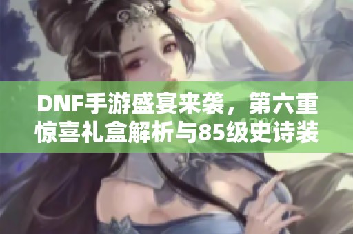 DNF手游盛宴来袭，第六重惊喜礼盒解析与85级史诗装备揭秘