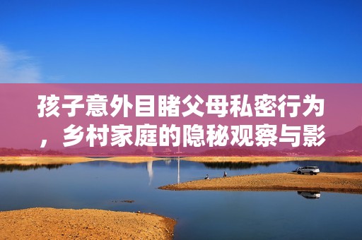 孩子意外目睹父母私密行为，乡村家庭的隐秘观察与影响