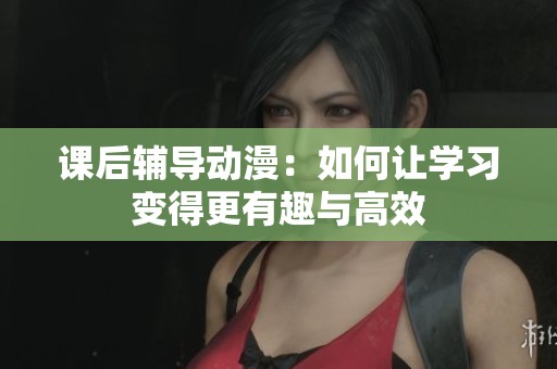 课后辅导动漫：如何让学习变得更有趣与高效