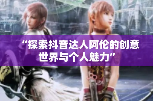 “探索抖音达人阿伦的创意世界与个人魅力”