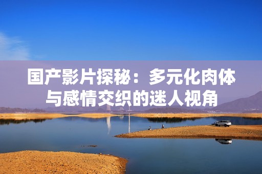 国产影片探秘：多元化肉体与感情交织的迷人视角