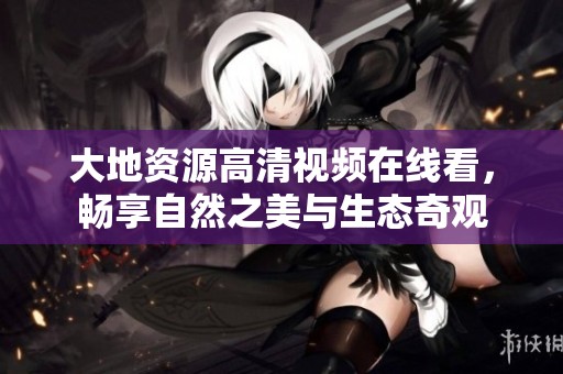 大地资源高清视频在线看，畅享自然之美与生态奇观