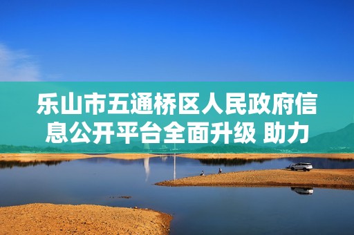 乐山市五通桥区人民政府信息公开平台全面升级 助力公众获取政务服务信息