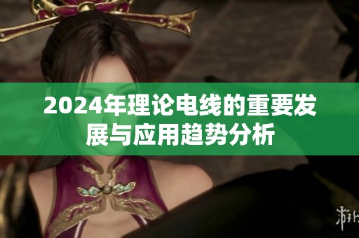 2024年理论电线的重要发展与应用趋势分析