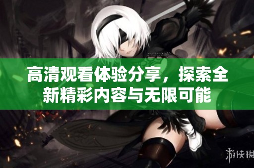 高清观看体验分享，探索全新精彩内容与无限可能