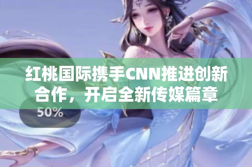 红桃国际携手CNN推进创新合作，开启全新传媒篇章