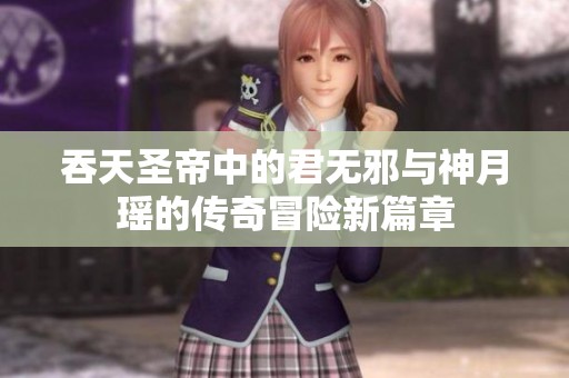 吞天圣帝中的君无邪与神月瑶的传奇冒险新篇章