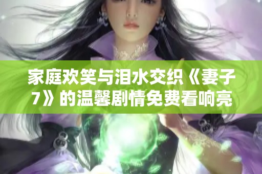 家庭欢笑与泪水交织《妻子7》的温馨剧情免费看响亮开启