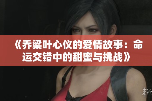 《乔梁叶心仪的爱情故事：命运交错中的甜蜜与挑战》