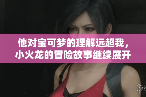 他对宝可梦的理解远超我，小火龙的冒险故事继续展开