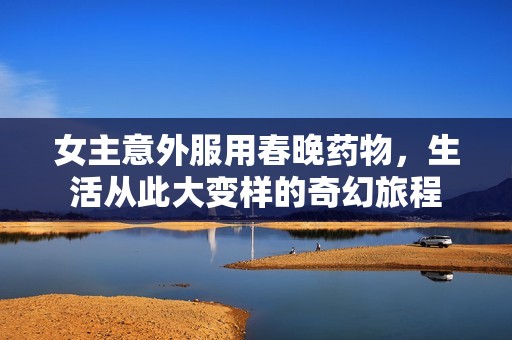 女主意外服用春晚药物，生活从此大变样的奇幻旅程
