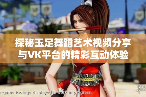 探秘玉足舞蹈艺术视频分享与VK平台的精彩互动体验