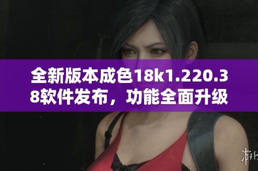 全新版本成色18k1.220.38软件发布，功能全面升级与优化
