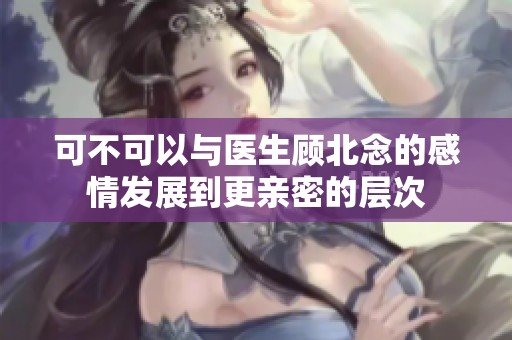 可不可以与医生顾北念的感情发展到更亲密的层次