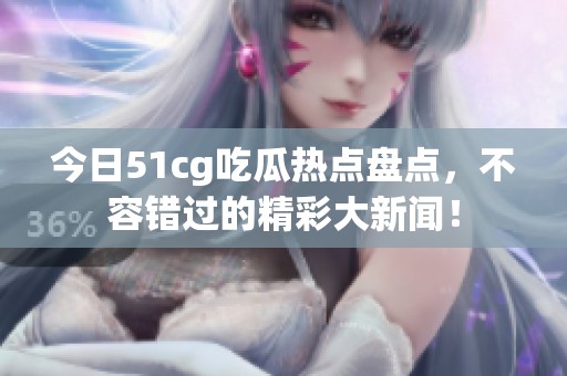 今日51cg吃瓜热点盘点，不容错过的精彩大新闻！