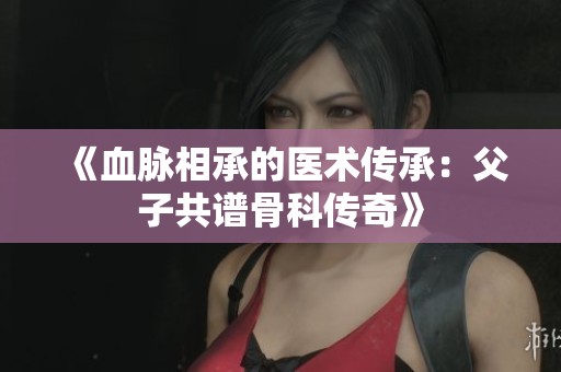 《血脉相承的医术传承：父子共谱骨科传奇》