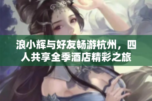 浪小辉与好友畅游杭州，四人共享全季酒店精彩之旅