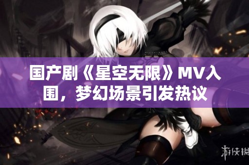 国产剧《星空无限》MV入围，梦幻场景引发热议