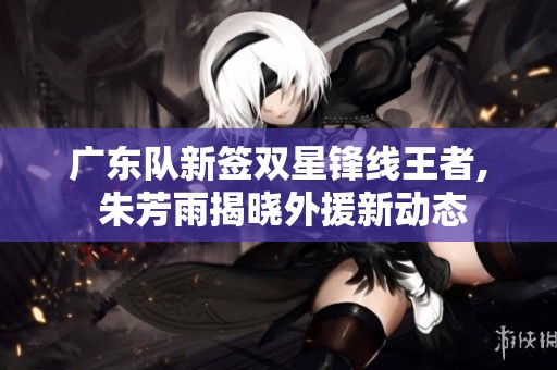 广东队新签双星锋线王者, 朱芳雨揭晓外援新动态